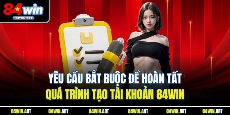 Yêu cầu bắt buộc để hoàn tất quá trình tạo tài khoản 84win